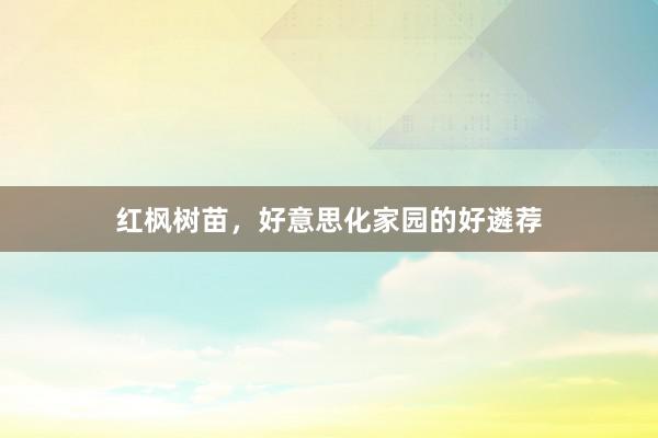 红枫树苗，好意思化家园的好遴荐